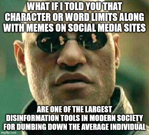 Realk talk for a minute | WHAT IF I TOLD YOU THAT CHARACTER OR WORD LIMITS ALONG WITH MEMES ON SOCIAL MEDIA SITES; ARE ONE OF THE LARGEST DISINFORMATION TOOLS IN MODERN SOCIETY FOR DUMBING DOWN THE AVERAGE INDIVIDUAL | image tagged in what if i told you | made w/ Imgflip meme maker