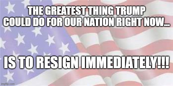Let's move forward! | THE GREATEST THING TRUMP COULD DO FOR OUR NATION RIGHT NOW... IS TO RESIGN IMMEDIATELY!!! | image tagged in resignation,donald trump you're fired | made w/ Imgflip meme maker