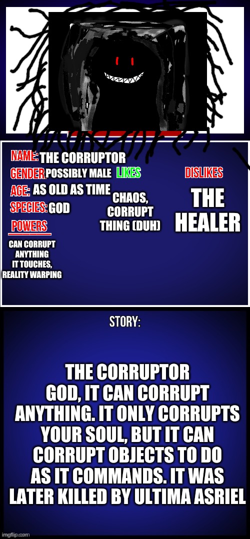 OC Full Showcase | THE CORRUPTOR; THE HEALER; POSSIBLY MALE; CHAOS, CORRUPT THING (DUH); AS OLD AS TIME; GOD; CAN CORRUPT ANYTHING IT TOUCHES, REALITY WARPING; THE CORRUPTOR GOD, IT CAN CORRUPT ANYTHING. IT ONLY CORRUPTS YOUR SOUL, BUT IT CAN CORRUPT OBJECTS TO DO AS IT COMMANDS. IT WAS LATER KILLED BY ULTIMA ASRIEL | image tagged in oc full showcase | made w/ Imgflip meme maker