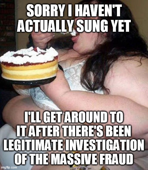 Fat woman with cake | SORRY I HAVEN'T ACTUALLY SUNG YET I'LL GET AROUND TO IT AFTER THERE'S BEEN LEGITIMATE INVESTIGATION OF THE MASSIVE FRAUD | image tagged in fat woman with cake | made w/ Imgflip meme maker