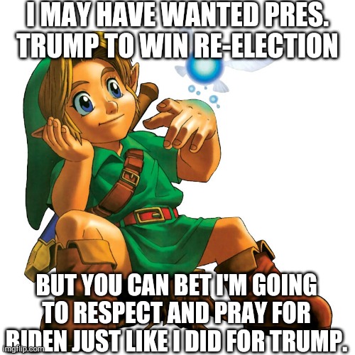 I am wary of shenanigans in the election, but I suppose the right will have to be the bigger man. More in the comments... | I MAY HAVE WANTED PRES. TRUMP TO WIN RE-ELECTION; BUT YOU CAN BET I'M GOING TO RESPECT AND PRAY FOR BIDEN JUST LIKE I DID FOR TRUMP. | image tagged in memes,link,legend of zelda,politics,trump,biden | made w/ Imgflip meme maker