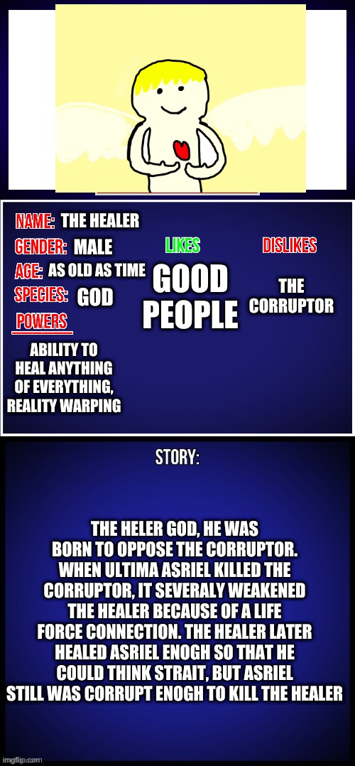 OC Full Showcase | THE HEALER; GOOD PEOPLE; MALE; THE CORRUPTOR; AS OLD AS TIME; GOD; ABILITY TO HEAL ANYTHING OF EVERYTHING, REALITY WARPING; THE HELER GOD, HE WAS BORN TO OPPOSE THE CORRUPTOR. WHEN ULTIMA ASRIEL KILLED THE CORRUPTOR, IT SEVERALY WEAKENED THE HEALER BECAUSE OF A LIFE FORCE CONNECTION. THE HEALER LATER HEALED ASRIEL ENOGH SO THAT HE COULD THINK STRAIT, BUT ASRIEL STILL WAS CORRUPT ENOGH TO KILL THE HEALER | image tagged in oc full showcase | made w/ Imgflip meme maker
