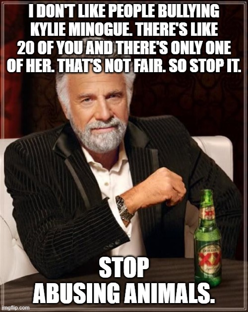 The Most Interesting Man In The World Meme | I DON'T LIKE PEOPLE BULLYING KYLIE MINOGUE. THERE'S LIKE 20 OF YOU AND THERE'S ONLY ONE OF HER. THAT'S NOT FAIR. SO STOP IT. STOP ABUSING ANIMALS. | image tagged in memes,the most interesting man in the world,shitpost | made w/ Imgflip meme maker