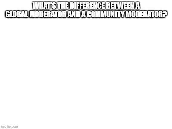 Blank White Template | WHAT'S THE DIFFERENCE BETWEEN A GLOBAL MODERATOR AND A COMMUNITY MODERATOR? | image tagged in blank white template | made w/ Imgflip meme maker