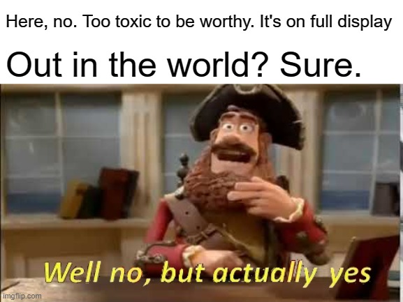 Well no, but actually yes | Here, no. Too toxic to be worthy. It's on full display Out in the world? Sure. | image tagged in well no but actually yes | made w/ Imgflip meme maker