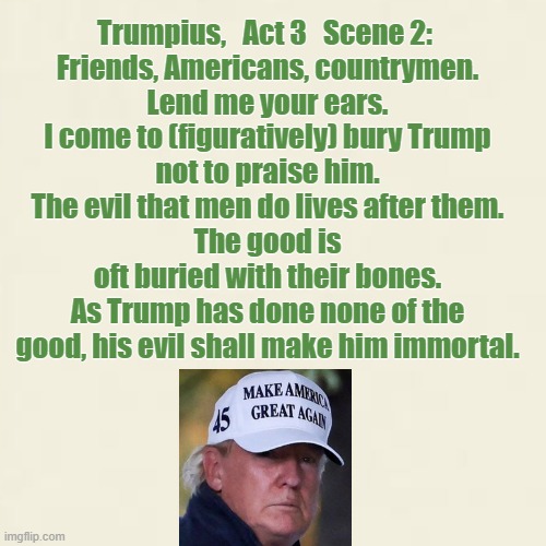 News Ruins Golf Day | Trumpius,   Act 3   Scene 2: 
Friends, Americans, countrymen.
Lend me your ears.
I come to (figuratively) bury Trump
not to praise him.
The evil that men do lives after them.
The good is oft buried with their bones.
As Trump has done none of the good, his evil shall make him immortal. | image tagged in trump,november 7 | made w/ Imgflip meme maker