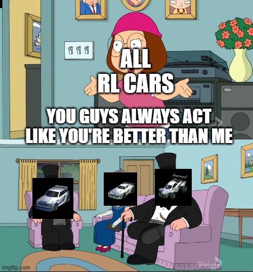 so true | ALL RL CARS; YOU GUYS ALWAYS ACT LIKE YOU'RE BETTER THAN ME | image tagged in meg family guy better than me | made w/ Imgflip meme maker