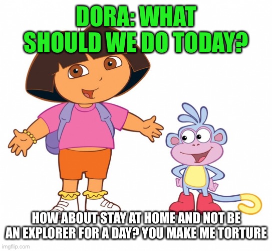 Dora | DORA: WHAT SHOULD WE DO TODAY? HOW ABOUT STAY AT HOME AND NOT BE AN EXPLORER FOR A DAY? YOU MAKE ME TORTURE | image tagged in dora the explorer | made w/ Imgflip meme maker