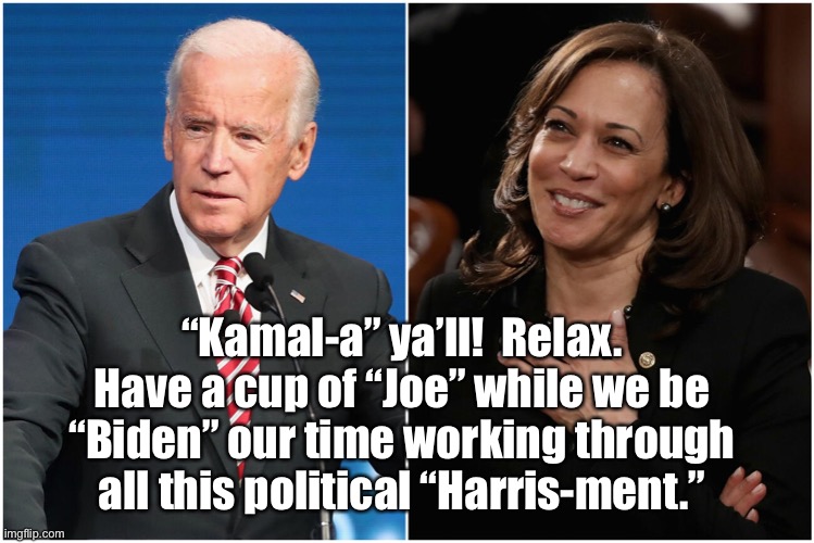 Biden and Harris | “Kamal-a” ya’ll!  Relax. Have a cup of “Joe” while we be “Biden” our time working through all this political “Harris-ment.” | image tagged in election 2020,biden,kamala harris,stealing | made w/ Imgflip meme maker