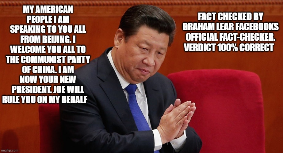 MY AMERICAN PEOPLE I AM SPEAKING TO YOU ALL FROM BEIJING. I WELCOME YOU ALL TO THE COMMUNIST PARTY OF CHINA. I AM NOW YOUR NEW PRESIDENT. JOE WILL RULE YOU ON MY BEHALF; FACT CHECKED BY GRAHAM LEAR FACEBOOKS OFFICIAL FACT-CHECKER. VERDICT 100% CORRECT | image tagged in democrats | made w/ Imgflip meme maker