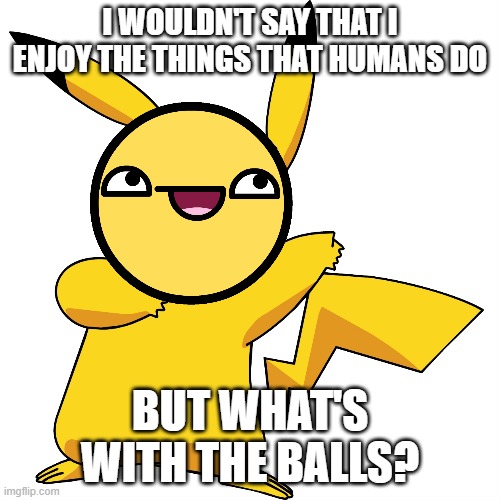 Pikachu's Review On Humans! (Get this to 10 comments and i'll do another one) | I WOULDN'T SAY THAT I ENJOY THE THINGS THAT HUMANS DO; BUT WHAT'S WITH THE BALLS? | image tagged in pokemon,funny memes | made w/ Imgflip meme maker