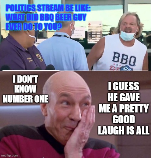 They're all together ooky the Biden CRIME family!!! | POLITICS STREAM BE LIKE:
WHAT DID BBQ BEER GUY
EVER DO TO YOU? I DON'T KNOW NUMBER ONE; I GUESS HE GAVE ME A PRETTY GOOD LAUGH IS ALL | image tagged in bbqbeerbacon guy,picard oops,lol,politics | made w/ Imgflip meme maker