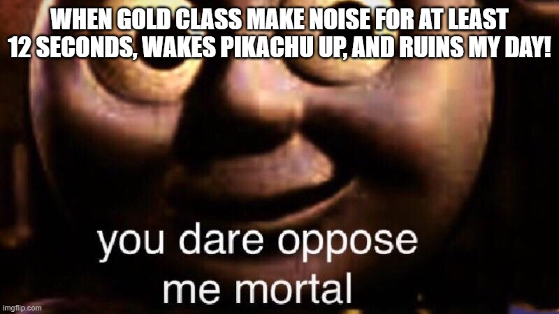 Gold Class In A Nutshell | WHEN GOLD CLASS MAKE NOISE FOR AT LEAST 12 SECONDS, WAKES PIKACHU UP, AND RUINS MY DAY! | image tagged in you dare oppose me mortal | made w/ Imgflip meme maker