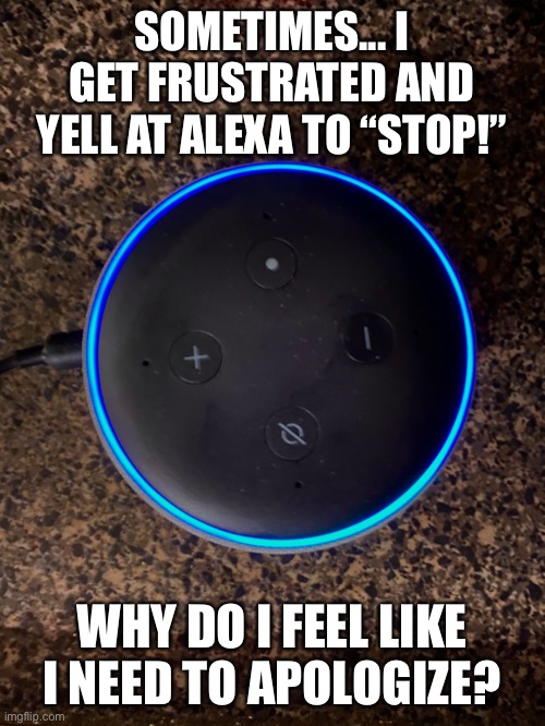 Alexa Stop | SOMETIMES... I GET FRUSTRATED AND YELL AT ALEXA TO “STOP!”; WHY DO I FEEL LIKE I NEED TO APOLOGIZE? | image tagged in alexa,stop,alexa stop,music,technonlogy | made w/ Imgflip meme maker