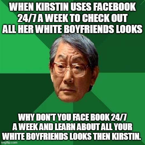 Kirstins boyfriends | WHEN KIRSTIN USES FACEBOOK 24/7 A WEEK TO CHECK OUT ALL HER WHITE BOYFRIENDS LOOKS; WHY DON'T YOU FACE BOOK 24/7 A WEEK AND LEARN ABOUT ALL YOUR WHITE BOYFRIENDS LOOKS THEN KIRSTIN. | image tagged in memes,high expectations asian father | made w/ Imgflip meme maker