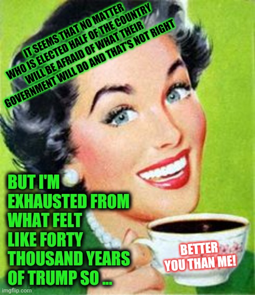 Tag!  You're It | IT SEEMS THAT NO MATTER WHO IS ELECTED HALF OF THE COUNTRY WILL BE AFRAID OF WHAT THEIR GOVERNMENT WILL DO AND THAT'S NOT RIGHT; BUT I'M EXHAUSTED FROM WHAT FELT LIKE FORTY THOUSAND YEARS OF TRUMP SO ... BETTER YOU THAN ME! | image tagged in vintage woman drinking coffee,memes,trump unfit unqualified dangerous,liar in chief,president biden,vice president harris | made w/ Imgflip meme maker