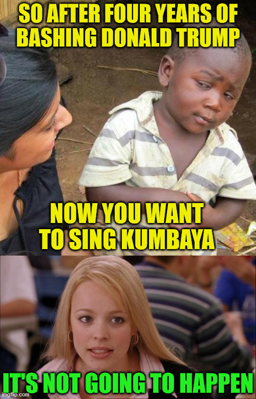 It's Not Going To Happen | SO AFTER FOUR YEARS OF
BASHING DONALD TRUMP; NOW YOU WANT TO SING KUMBAYA; IT'S NOT GOING TO HAPPEN | image tagged in memes,third world skeptical kid,its not going to happen,donald trump,joe biden,one does not simply | made w/ Imgflip meme maker