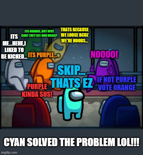 BY AAZIM [COMMENT HOWS IT] | ITS ORANGE..BUT WHY CANT THEY SEE OUR MSGS? THATS BECAUSE WE LOOSE BCUZ WE'RE NOOBS... ITS ME...HEHE,I LIKED TO BE KICKED... NOOOO! ITS PURPLE... SKIP...
THATS EZ; IF NOT PURPLE
VOTE ORANGE; PURPLE KINDA SUS! CYAN SOLVED THE PROBLEM LOL!!! | image tagged in among us blame | made w/ Imgflip meme maker