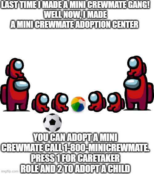 Here is a mini crewmate adoption center (comment what number you want) (WARNING this will not give you one in the game) | LAST TIME I MADE A MINI CREWMATE GANG!
WELL NOW, I MADE A MINI CREWMATE ADOPTION CENTER; YOU CAN ADOPT A MINI CREWMATE CALL 1-800-MINICREWMATE. PRESS 1 FOR CARETAKER ROLE AND 2 TO ADOPT A CHILD | image tagged in blank white template | made w/ Imgflip meme maker