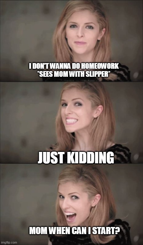 Bad Pun Anna Kendrick | I DON'T WANNA DO HOMEOWORK *SEES MOM WITH SLIPPER*; JUST KIDDING; MOM WHEN CAN I START? | image tagged in memes,bad pun anna kendrick | made w/ Imgflip meme maker