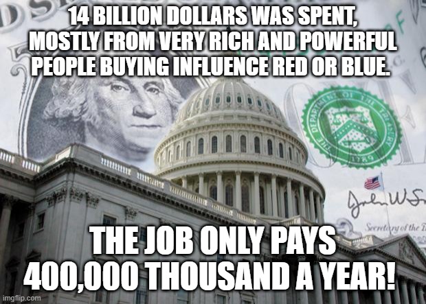 Money in Politics | 14 BILLION DOLLARS WAS SPENT, MOSTLY FROM VERY RICH AND POWERFUL PEOPLE BUYING INFLUENCE RED OR BLUE. THE JOB ONLY PAYS 400,000 THOUSAND A YEAR! | image tagged in money in politics | made w/ Imgflip meme maker
