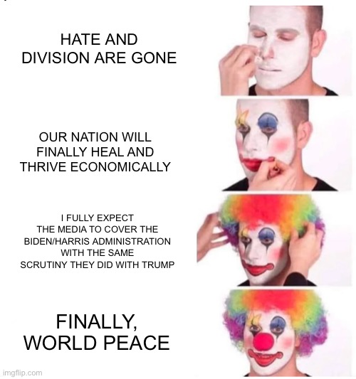 clown makeup | HATE AND DIVISION ARE GONE; OUR NATION WILL FINALLY HEAL AND THRIVE ECONOMICALLY; I FULLY EXPECT THE MEDIA TO COVER THE BIDEN/HARRIS ADMINISTRATION WITH THE SAME SCRUTINY THEY DID WITH TRUMP; FINALLY, WORLD PEACE | image tagged in clown makeup | made w/ Imgflip meme maker