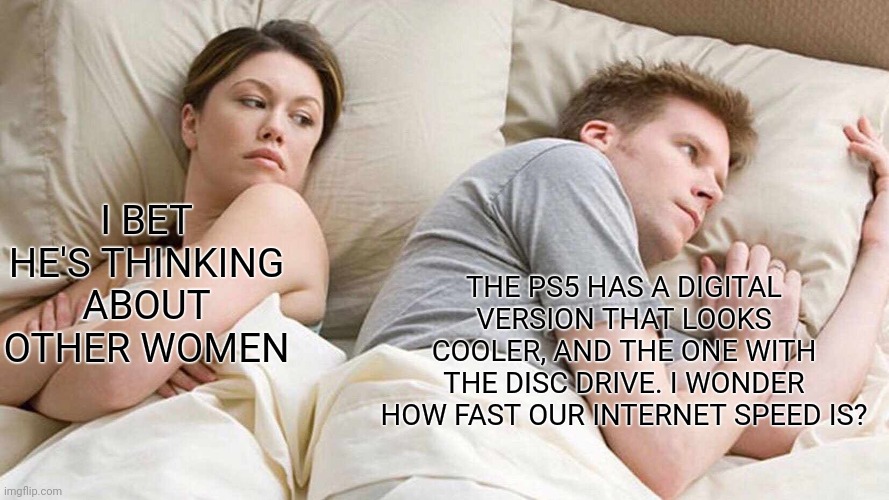 I Bet He's Thinking About Other Women | I BET HE'S THINKING ABOUT OTHER WOMEN; THE PS5 HAS A DIGITAL VERSION THAT LOOKS COOLER, AND THE ONE WITH THE DISC DRIVE. I WONDER HOW FAST OUR INTERNET SPEED IS? | image tagged in memes,i bet he's thinking about other women | made w/ Imgflip meme maker