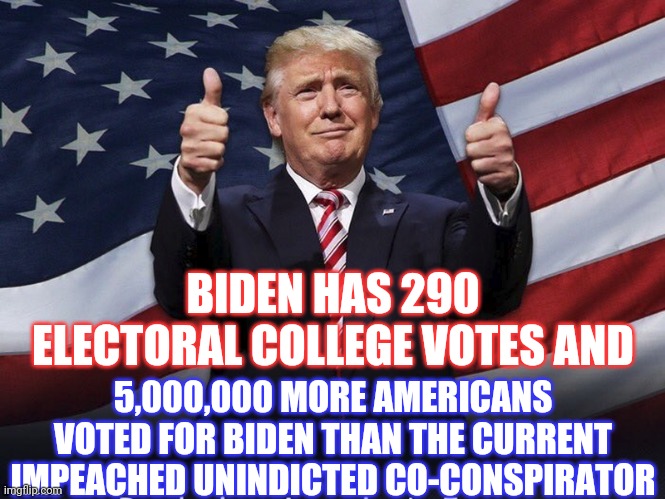 Gone Like A Dollar Spent On A Drink,

Head Hangin' Over The Kitchen Sink | BIDEN HAS 290 ELECTORAL COLLEGE VOTES AND; 5,000,000 MORE AMERICANS VOTED FOR BIDEN THAN THE CURRENT IMPEACHED UNINDICTED CO-CONSPIRATOR | image tagged in donald trump thumbs up,trump unfit unqualified dangerous,memes,liar in chief,gone,done | made w/ Imgflip meme maker