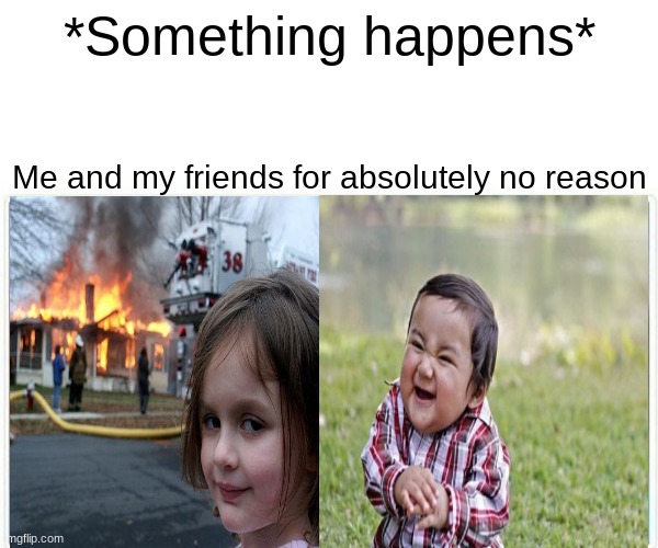 TEHEHEHHE | *Something happens*; Me and my friends for absolutely no reason | image tagged in memes,funny memes,friendship,relatable | made w/ Imgflip meme maker