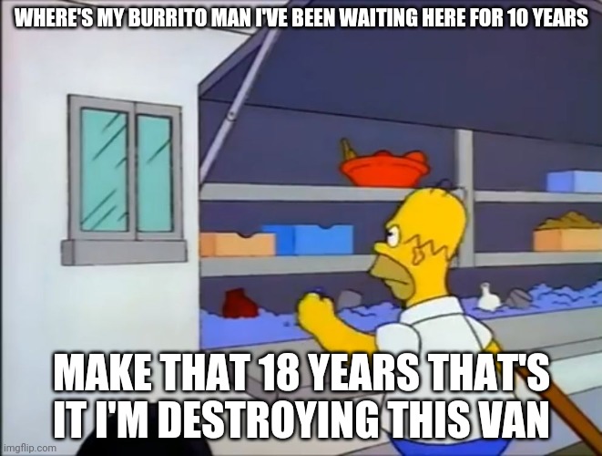Where’s my burrito?! | WHERE'S MY BURRITO MAN I'VE BEEN WAITING HERE FOR 10 YEARS; MAKE THAT 18 YEARS THAT'S IT I'M DESTROYING THIS VAN | image tagged in where s my burrito | made w/ Imgflip meme maker