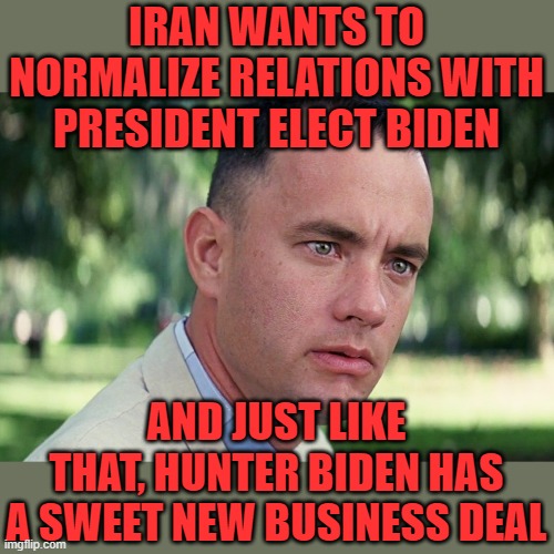 The Biden Family business. | IRAN WANTS TO NORMALIZE RELATIONS WITH PRESIDENT ELECT BIDEN; AND JUST LIKE THAT, HUNTER BIDEN HAS A SWEET NEW BUSINESS DEAL | image tagged in memes,and just like that | made w/ Imgflip meme maker