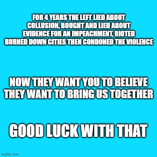 2020 | FOR 4 YEARS THE LEFT LIED ABOUT COLLUSION, BOUGHT AND LIED ABOUT EVIDENCE FOR AN IMPEACHMENT, RIOTED BURNED DOWN CITIES THEN CONDONED THE VIOLENCE; NOW THEY WANT YOU TO BELIEVE THEY WANT TO BRING US TOGETHER; GOOD LUCK WITH THAT | image tagged in sea blue blank,election 2020,harris,biden,democrats | made w/ Imgflip meme maker