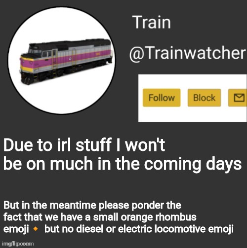 Trainwatcher Announcement | Due to irl stuff I won't be on much in the coming days; But in the meantime please ponder the fact that we have a small orange rhombus emoji🔸 but no diesel or electric locomotive emoji | image tagged in trainwatcher announcement | made w/ Imgflip meme maker