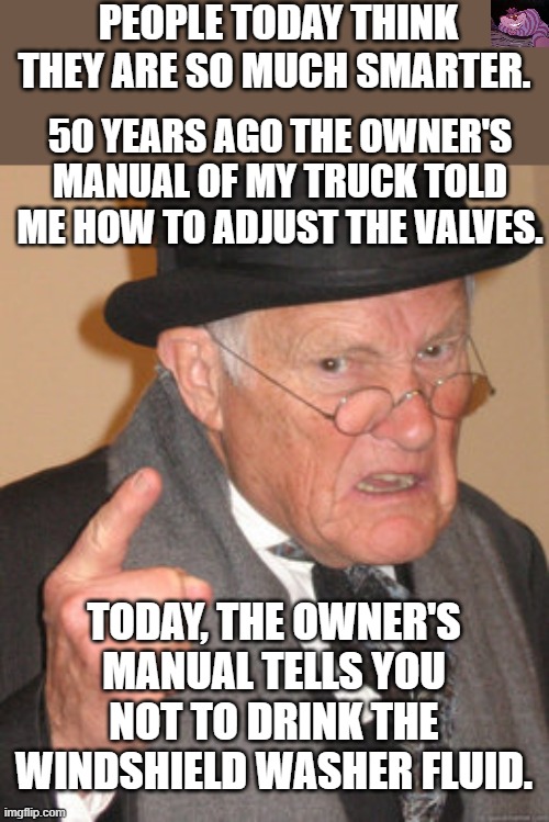 Back In My Day | PEOPLE TODAY THINK THEY ARE SO MUCH SMARTER. 50 YEARS AGO THE OWNER'S MANUAL OF MY TRUCK TOLD ME HOW TO ADJUST THE VALVES. TODAY, THE OWNER'S MANUAL TELLS YOU NOT TO DRINK THE WINDSHIELD WASHER FLUID. | image tagged in memes,back in my day | made w/ Imgflip meme maker