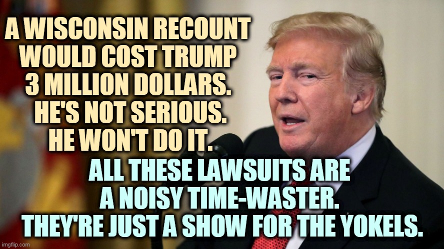 Don't let the dust blind you. | A WISCONSIN RECOUNT 
WOULD COST TRUMP 
3 MILLION DOLLARS. 
HE'S NOT SERIOUS.
HE WON'T DO IT. ALL THESE LAWSUITS ARE 
A NOISY TIME-WASTER. 
THEY'RE JUST A SHOW FOR THE YOKELS. | image tagged in trump - have they caught on yet,trump,election,phony,bull,theater | made w/ Imgflip meme maker