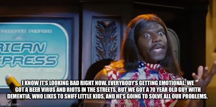 Idiocracy President Camacho Make the Plants Grow Again | I KNOW IT’S LOOKING BAD RIGHT NOW. EVERYBODY’S GETTING EMOTIONAL. WE GOT A BEER VIRUS AND RIOTS IN THE STREETS, BUT WE GOT A 70 YEAR OLD GUY WITH DEMENTIA, WHO LIKES TO SNIFF LITTLE KIDS, AND HE’S GOING TO SOLVE ALL OUR PROBLEMS. | image tagged in idiocracy president camacho make the plants grow again | made w/ Imgflip meme maker