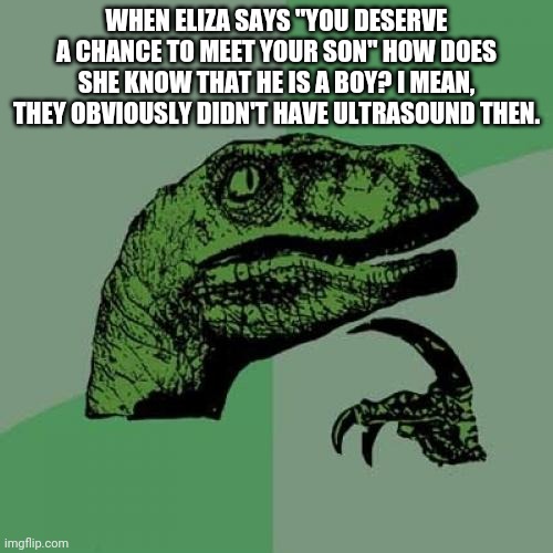 Philosoraptor | WHEN ELIZA SAYS "YOU DESERVE A CHANCE TO MEET YOUR SON" HOW DOES SHE KNOW THAT HE IS A BOY? I MEAN, THEY OBVIOUSLY DIDN'T HAVE ULTRASOUND THEN. | image tagged in memes,philosoraptor | made w/ Imgflip meme maker