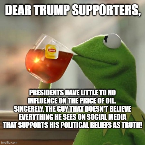 Dear Trump supporters on oil prices | DEAR TRUMP SUPPORTERS, PRESIDENTS HAVE LITTLE TO NO INFLUENCE ON THE PRICE OF OIL.  SINCERELY, THE GUY THAT DOESN'T BELIEVE EVERYTHING HE SEES ON SOCIAL MEDIA THAT SUPPORTS HIS POLITICAL BELIEFS AS TRUTH! | image tagged in gasoline,trump supporters,oil,gas,prices,presidents | made w/ Imgflip meme maker