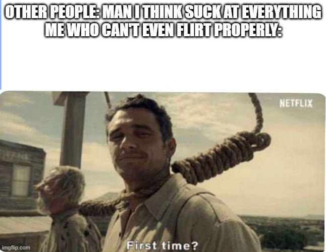 First time | OTHER PEOPLE: MAN I THINK SUCK AT EVERYTHING
ME WHO CAN'T EVEN FLIRT PROPERLY: | image tagged in first time | made w/ Imgflip meme maker