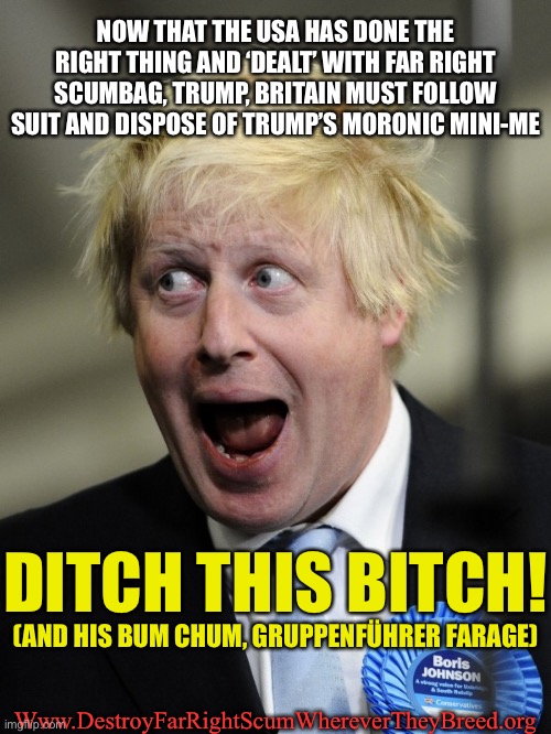Boris johnson, ditch this bitch | NOW THAT THE USA HAS DONE THE RIGHT THING AND ‘DEALT’ WITH FAR RIGHT SCUMBAG, TRUMP, BRITAIN MUST FOLLOW SUIT AND DISPOSE OF TRUMP’S MORONIC MINI-ME; DITCH THIS BITCH! (AND HIS BUM CHUM, GRUPPENFÜHRER FARAGE); Www.DestroyFarRightScumWhereverTheyBreed.org | image tagged in boris johnson,trump,far right | made w/ Imgflip meme maker