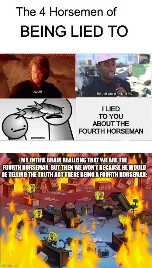 I specifically made this to make someone laugh in a comment section. It took a while. | BEING LIED TO; I LIED TO YOU ABOUT THE FOURTH HORSEMAN; MY ENTIRE BRAIN REALIZING THAT WE ARE THE FOURTH HORSEMAN, BUT THEN WE WON’T BECAUSE HE WOULD BE TELLING THE TRUTH ABOUT THERE BEING A FOURTH HORSEMAN: | image tagged in four horsemen,spongebob fire | made w/ Imgflip meme maker