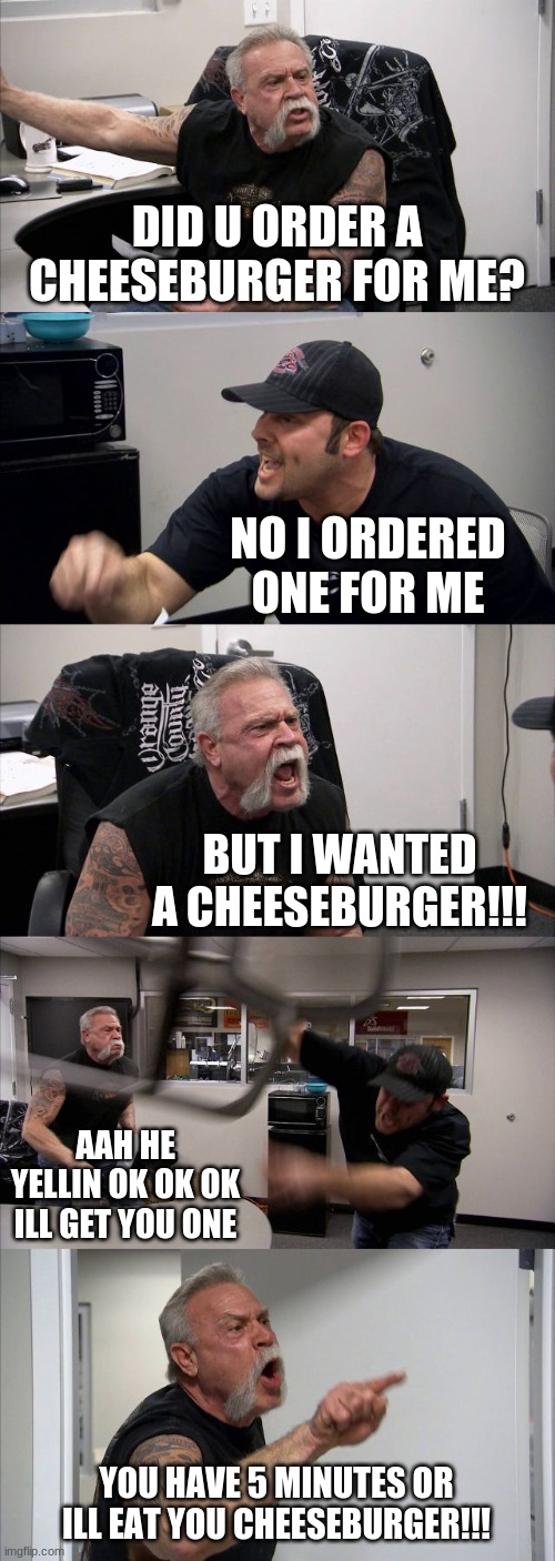 cheesebuuuuuuurger | DID U ORDER A CHEESEBURGER FOR ME? NO I ORDERED ONE FOR ME; BUT I WANTED A CHEESEBURGER!!! AAH HE YELLIN OK OK OK ILL GET YOU ONE; YOU HAVE 5 MINUTES OR ILL EAT YOU CHEESEBURGER!!! | image tagged in memes,american chopper argument | made w/ Imgflip meme maker