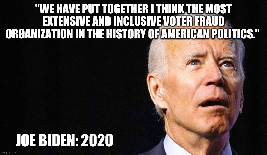 Joe Biden Fraudster: He said what he said. | "WE HAVE PUT TOGETHER I THINK THE MOST EXTENSIVE AND INCLUSIVE VOTER FRAUD ORGANIZATION IN THE HISTORY OF AMERICAN POLITICS.”; JOE BIDEN: 2020 | image tagged in settleforbiden,pedoforpresident,stopthesteal,basementbiden,traitorjoe | made w/ Imgflip meme maker