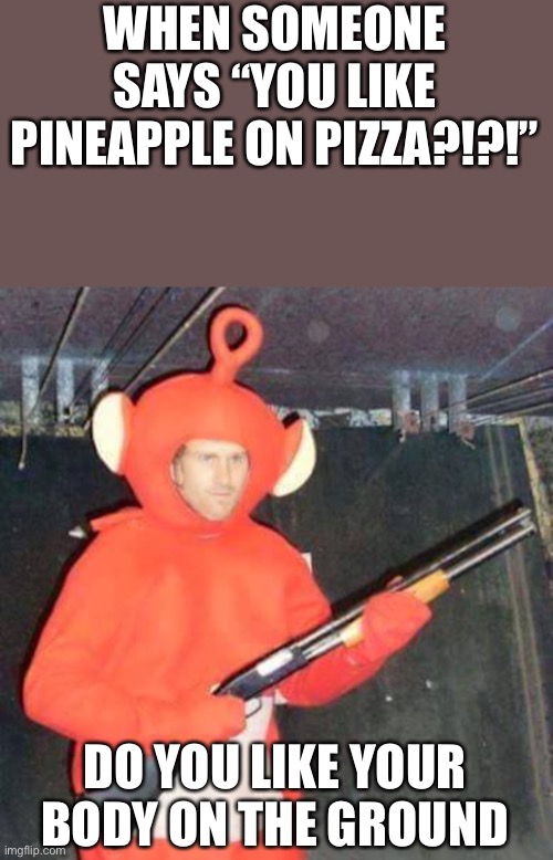 Yes | WHEN SOMEONE SAYS “YOU LIKE PINEAPPLE ON PIZZA?!?!”; DO YOU LIKE YOUR BODY ON THE GROUND | image tagged in teletubby gunmen | made w/ Imgflip meme maker