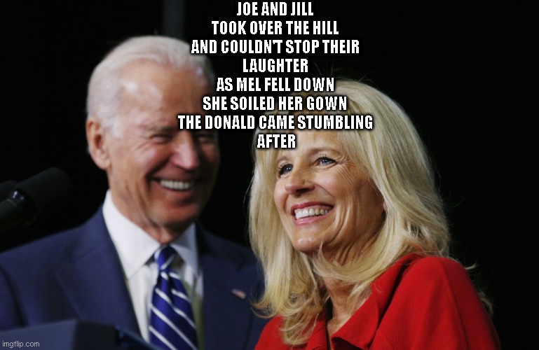 Joe and Jill | JOE AND JILL
TOOK OVER THE HILL
AND COULDN'T STOP THEIR
LAUGHTER
AS MEL FELL DOWN
SHE SOILED HER GOWN
THE DONALD CAME STUMBLING
 AFTER | image tagged in biden wins,politics lol | made w/ Imgflip meme maker