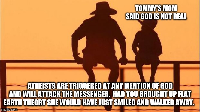 Cowboy Wisdom.  The lost can not help themselves | TOMMY'S MOM SAID GOD IS NOT REAL; ATHEISTS ARE TRIGGERED AT ANY MENTION OF GOD AND WILL ATTACK THE MESSENGER.  HAD YOU BROUGHT UP FLAT EARTH THEORY SHE WOULD HAVE JUST SMILED AND WALKED AWAY. | image tagged in cowboy father and son,the lost can not help themselves,cowboy wisdom,atheists hate,just move on,doomed | made w/ Imgflip meme maker