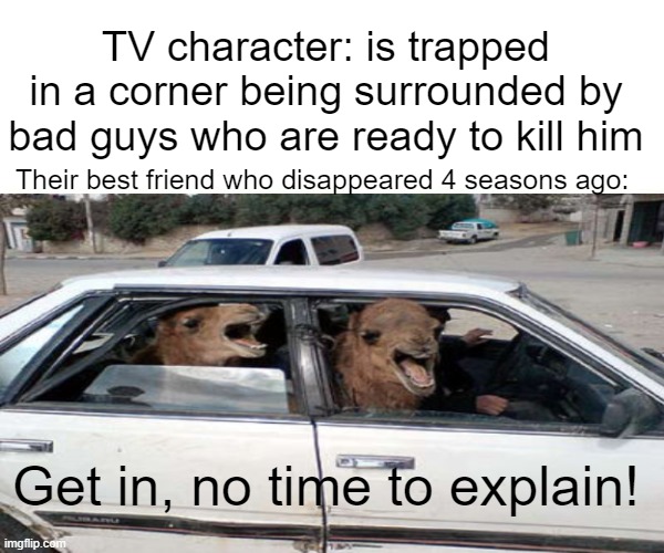 NO TIME TO EXPLAIN | TV character: is trapped in a corner being surrounded by bad guys who are ready to kill him; Their best friend who disappeared 4 seasons ago:; Get in, no time to explain! | image tagged in tv show,characters,funny,memes | made w/ Imgflip meme maker