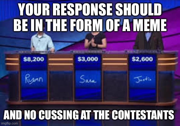 Jeapordy Contestants | YOUR RESPONSE SHOULD BE IN THE FORM OF A MEME AND NO CUSSING AT THE CONTESTANTS | image tagged in jeapordy contestants | made w/ Imgflip meme maker