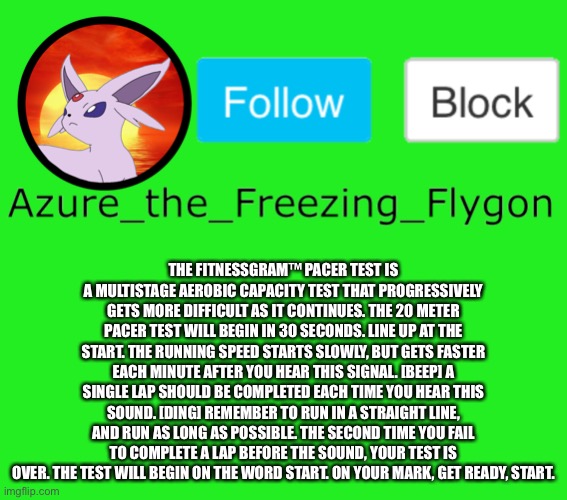 The FitnessGram™ Pacer Test is a multistage aerobic capacity test that progressively gets more difficult as it continues. The 20 | THE FITNESSGRAM™ PACER TEST IS A MULTISTAGE AEROBIC CAPACITY TEST THAT PROGRESSIVELY GETS MORE DIFFICULT AS IT CONTINUES. THE 20 METER PACER TEST WILL BEGIN IN 30 SECONDS. LINE UP AT THE START. THE RUNNING SPEED STARTS SLOWLY, BUT GETS FASTER EACH MINUTE AFTER YOU HEAR THIS SIGNAL. [BEEP] A SINGLE LAP SHOULD BE COMPLETED EACH TIME YOU HEAR THIS SOUND. [DING] REMEMBER TO RUN IN A STRAIGHT LINE, AND RUN AS LONG AS POSSIBLE. THE SECOND TIME YOU FAIL TO COMPLETE A LAP BEFORE THE SOUND, YOUR TEST IS OVER. THE TEST WILL BEGIN ON THE WORD START. ON YOUR MARK, GET READY, START. | made w/ Imgflip meme maker