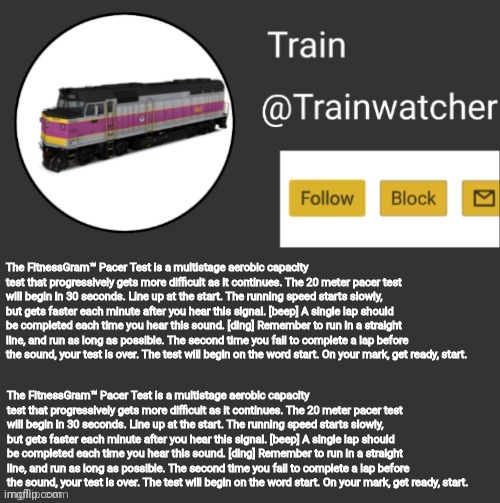Trainwatcher Announcement | The FitnessGram™ Pacer Test is a multistage aerobic capacity test that progressively gets more difficult as it continues. The 20 meter pacer test will begin in 30 seconds. Line up at the start. The running speed starts slowly, but gets faster each minute after you hear this signal. [beep] A single lap should be completed each time you hear this sound. [ding] Remember to run in a straight line, and run as long as possible. The second time you fail to complete a lap before the sound, your test is over. The test will begin on the word start. On your mark, get ready, start. The FitnessGram™ Pacer Test is a multistage aerobic capacity test that progressively gets more difficult as it continues. The 20 meter pacer test will begin in 30 seconds. Line up at the start. The running speed starts slowly, but gets faster each minute after you hear this signal. [beep] A single lap should be completed each time you hear this sound. [ding] Remember to run in a straight line, and run as long as possible. The second time you fail to complete a lap before the sound, your test is over. The test will begin on the word start. On your mark, get ready, start. | image tagged in trainwatcher announcement | made w/ Imgflip meme maker